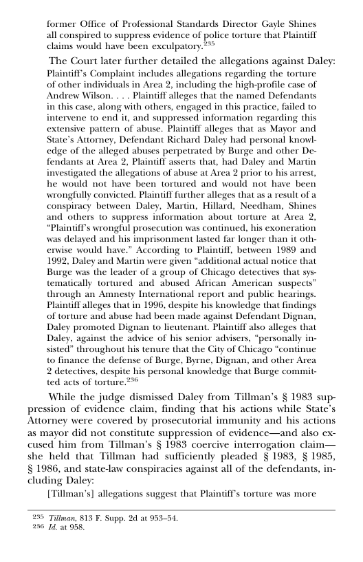 former Office of Professional Standards Director Gayle Shines all conspired to suppress evidence of police torture that Plaintiff claims would have been exculpatory.***  The Court later further detailed the allegations against Daley Plaintiff’s Complaint includes allegations regarding the torture of other individuals in Arca 2, including the high-profle case of Plaintiff alleges that the named Defendants in this case, along vith others, engaged in this practice, failed t0 intervene to end it, and suppressed information regarding this nsive pattern of abuse. Plaintiff alleges that as Mayor and State’s Attomey, Defendant Richard Daley had personal knowl- edge of the alleged abuses perpetrated by Burge and other De- fendants at Area 2, Plaintiff aserts that, had Daley and Martin investigated the allegations of abuse at Area 2 prior to his arrest, he would not have been tortured and would not have been wrongfully convicted. Plaintif further alleges that as a result of a conspiracy between Daley, Martin, Hillard, Necdham, Shines and others o suppress information about torture at Area 2, “Plaintif’s wrongful prosecution was continued, his exoneration was delayed and his imprisonment lasted far longer than it oth- erwise would have.” According to Plaintff, between 1989 and 1992, Daley and Martin were given “additional actual notice that Burge was the leader of a group of Chicago detectives that sys- tematically tortured and abused African’ American suspects through an Amnesty International report and public hearings. Plaintiff alleges that in 1996, despite his knowledge that findings of torture and abuse had been made against Defendant Dignan, Daley promoted Dignan to lieutenant. Plaintiff also alleges that Daley, against the advice of his senior adsisers, “personally in- sisted” throughout his tenure that the City of Chicago “continue to finance the defense of Burge, Byme, Dignan, and other Area 2 detectives, despite his personal knowledge that Burge commit- ted acts of torture. 2%  While the judge dismissed Daley from Tillman’s § 1983 sup- pression of evidence claim, finding that his actions while State’ Attorney were covered by prosecutorial immunity and his actions as mayor did not constitute suppression of evidence—and also e cused him from Tillman’s § 1983 coercive interrogation claim— she held that Tillman had sufficienty pleaded § 1983, § 1985, § 1986, and state-law conspiracies against all of the defendants, in- cluding Daley: [Tillman’s] allegations  uggest that Plaintiff’s torture was more  295 Tilnan, 813 F. Supp. 2d at 95354, 250 1 938, 